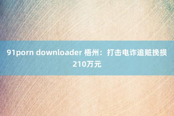 91porn downloader 梧州：打击电诈追赃挽损210万元