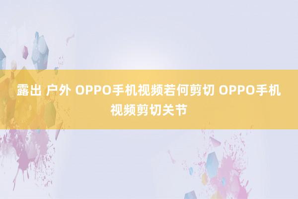 露出 户外 OPPO手机视频若何剪切 OPPO手机视频剪切关节