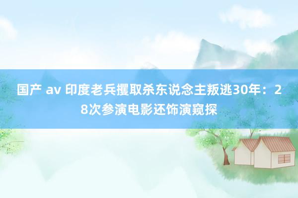 国产 av 印度老兵攫取杀东说念主叛逃30年：28次参演电影还饰演窥探