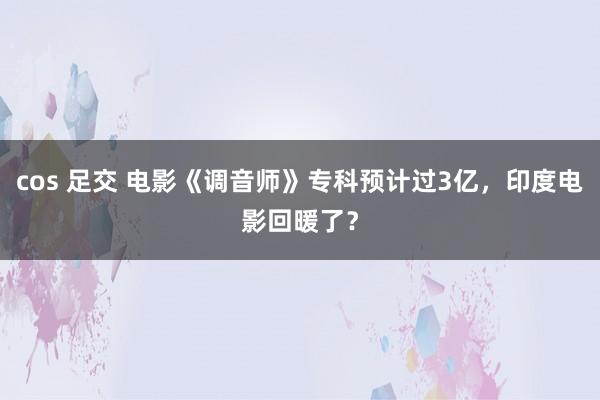 cos 足交 电影《调音师》专科预计过3亿，印度电影回暖了？