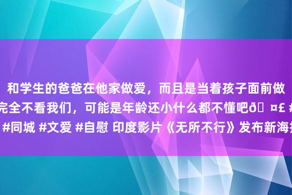 和学生的爸爸在他家做爱，而且是当着孩子面前做爱，太刺激了，孩子完全不看我们，可能是年龄还小什么都不懂吧🤣 #同城 #文爱 #自慰 印度影片《无所不行》发布新海报 盲东谈主遇枪口要挟