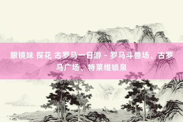 眼镜妹 探花 古罗马一日游 – 罗马斗兽场、古罗马广场、特莱维喷泉