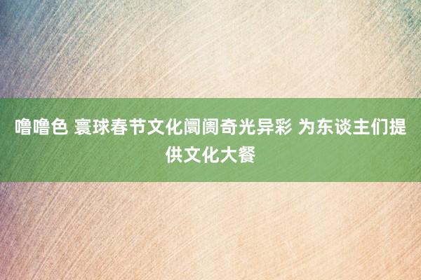 噜噜色 寰球春节文化阛阓奇光异彩 为东谈主们提供文化大餐