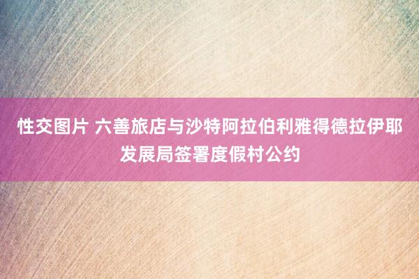 性交图片 六善旅店与沙特阿拉伯利雅得德拉伊耶发展局签署度假村公约