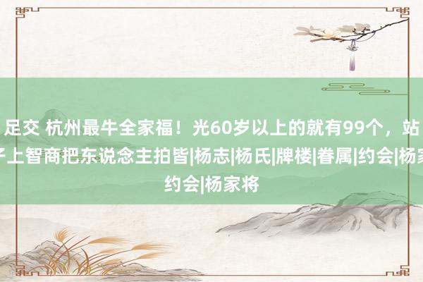 足交 杭州最牛全家福！光60岁以上的就有99个，站凳子上智商把东说念主拍皆|杨志|杨氏|牌楼|眷属|约会|杨家将