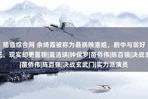 插插综合网 余绮霞被称为最祸殃港姐，剧中与翁好意思玲齐为情而死，现实却更嚚猾|蓝洁瑛|钟保罗|苗侨伟|陈百强|决战玄武门|实力派演员