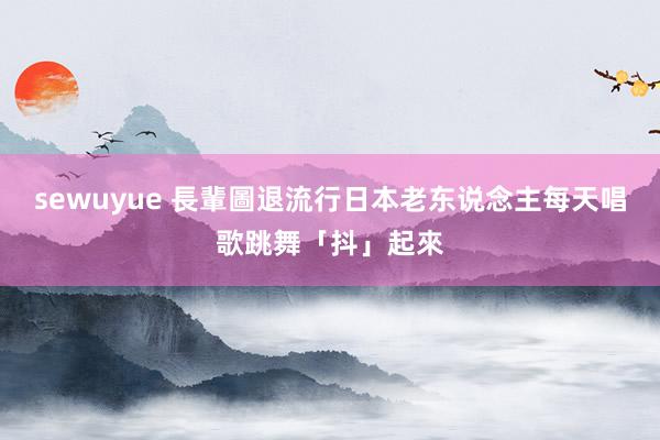 sewuyue 長輩圖退流行　日本老东说念主每天唱歌跳舞「抖」起來