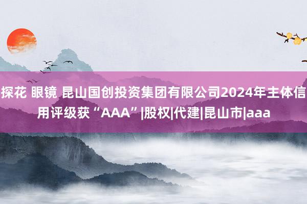 探花 眼镜 昆山国创投资集团有限公司2024年主体信用评级获“AAA”|股权|代建|昆山市|aaa