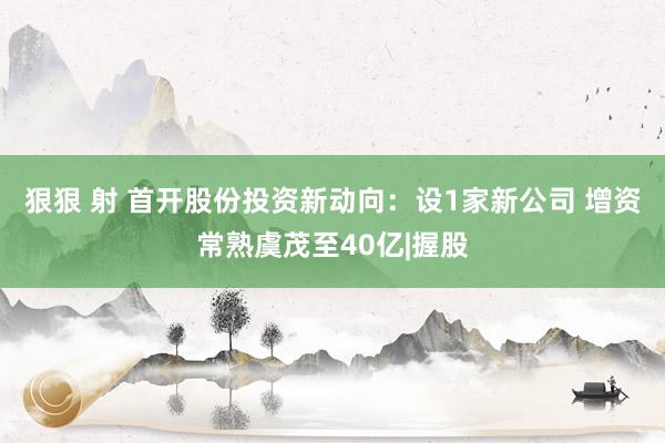 狠狠 射 首开股份投资新动向：设1家新公司 增资常熟虞茂至40亿|握股