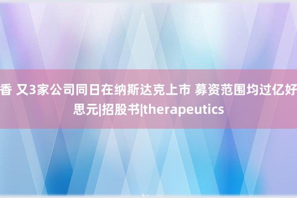 淫香 又3家公司同日在纳斯达克上市 募资范围均过亿好意思元|招股书|therapeutics