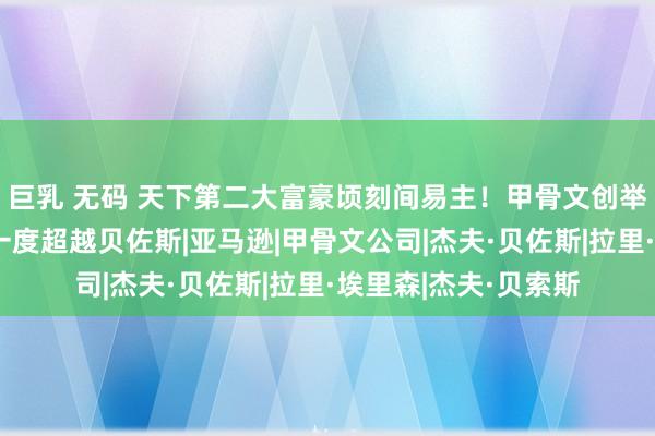 巨乳 无码 天下第二大富豪顷刻间易主！甲骨文创举东谈主埃里森身家一度超越贝佐斯|亚马逊|甲骨文公司|杰夫·贝佐斯|拉里·埃里森|杰夫·贝索斯