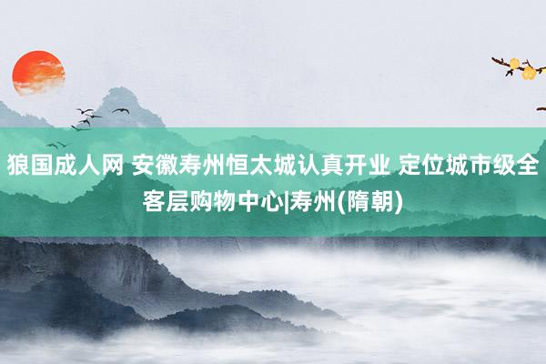 狼国成人网 安徽寿州恒太城认真开业 定位城市级全客层购物中心|寿州(隋朝)