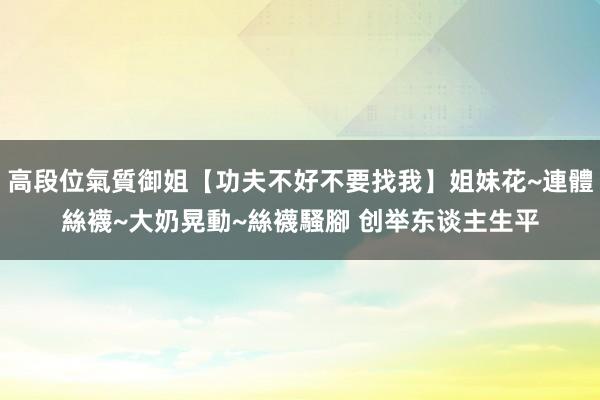 高段位氣質御姐【功夫不好不要找我】姐妹花~連體絲襪~大奶晃動~絲襪騷腳 创举东谈主生平