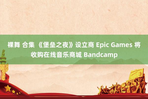 裸舞 合集 《堡垒之夜》设立商 Epic Games 将收购在线音乐商城 Bandcamp