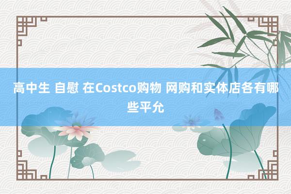 高中生 自慰 在Costco购物 网购和实体店各有哪些平允