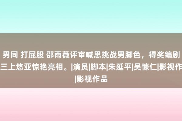 男同 打屁股 邵雨薇评审喊思挑战男脚色，得奖编剧谢三上悠亚惊艳亮相。|演员|脚本|朱延平|吴慷仁|影视作品