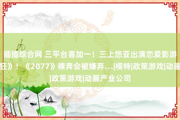 插插综合网 三平台喜加一！三上悠亚出演恋爱影游《我为情狂》！《2077》裸奔会被嫌弃…|模特|政策游戏|动画产业公司