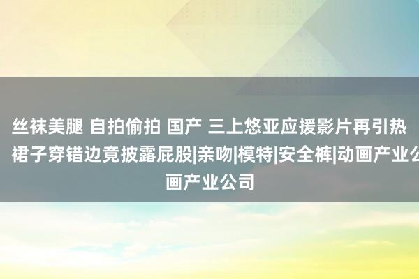 丝袜美腿 自拍偷拍 国产 三上悠亚应援影片再引热议：裙子穿错边竟披露屁股|亲吻|模特|安全裤|动画产业公司