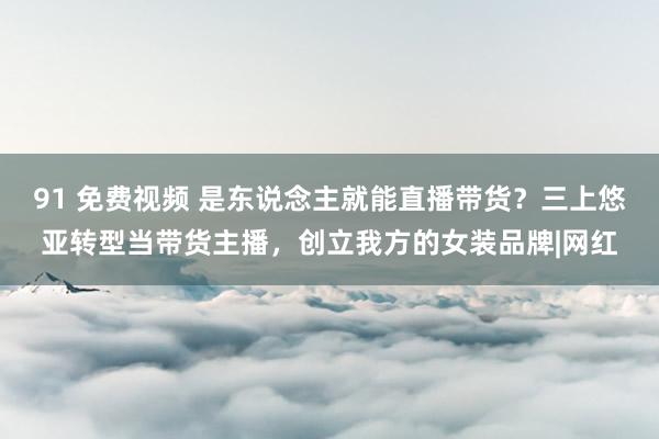 91 免费视频 是东说念主就能直播带货？三上悠亚转型当带货主播，创立我方的女装品牌|网红