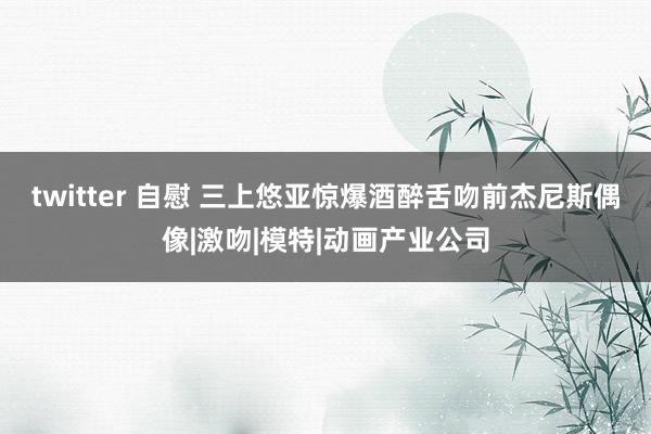 twitter 自慰 三上悠亚惊爆酒醉舌吻前杰尼斯偶像|激吻|模特|动画产业公司