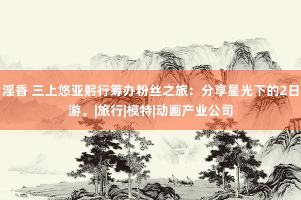 淫香 三上悠亚躬行筹办粉丝之旅：分享星光下的2日游。|旅行|模特|动画产业公司