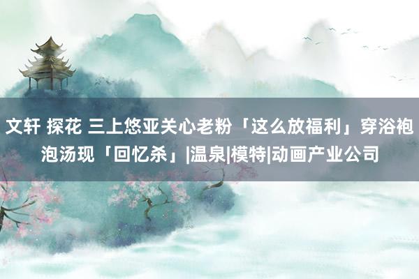 文轩 探花 三上悠亚关心老粉「这么放福利」穿浴袍泡汤现「回忆杀」|温泉|模特|动画产业公司