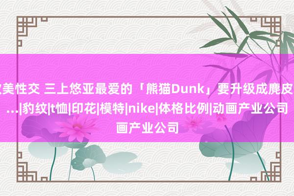 欧美性交 三上悠亚最爱的「熊猫Dunk」要升级成麂皮了...|豹纹|t恤|印花|模特|nike|体格比例|动画产业公司