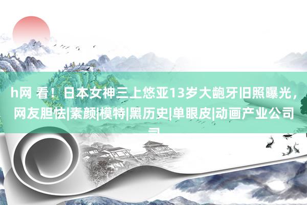 h网 看！日本女神三上悠亚13岁大龅牙旧照曝光，网友胆怯|素颜|模特|黑历史|单眼皮|动画产业公司