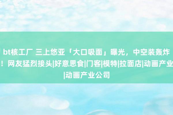 bt核工厂 三上悠亚「大口吸面」曝光，中空装轰炸被拍！网友猛烈接头|好意思食|门客|模特|拉面店|动画产业公司