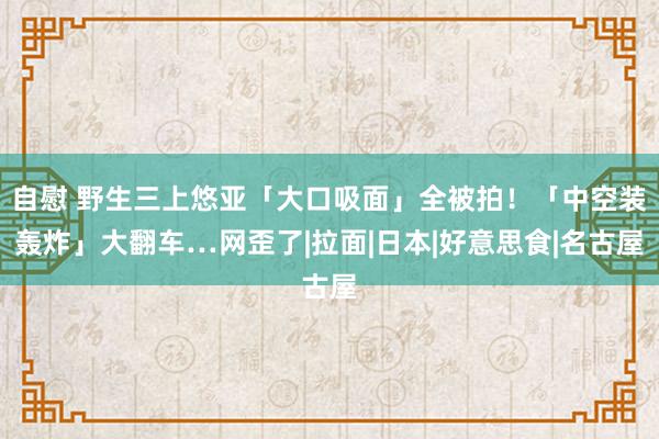 自慰 野生三上悠亚「大口吸面」全被拍！「中空装轰炸」大翻车…网歪了|拉面|日本|好意思食|名古屋