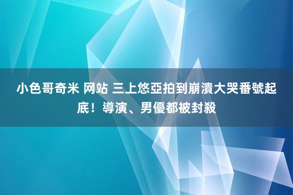 小色哥奇米 网站 三上悠亞拍到崩潰大哭　番號起底！導演、男優都被封殺