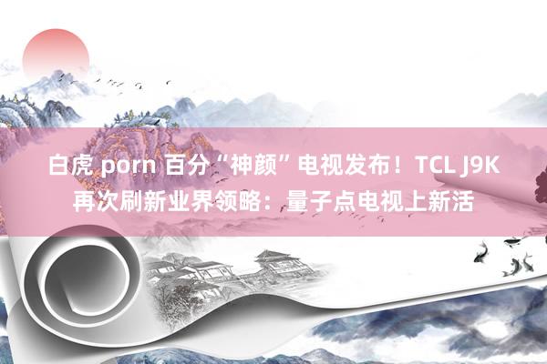 白虎 porn 百分“神颜”电视发布！TCL J9K再次刷新业界领略：量子点电视上新活